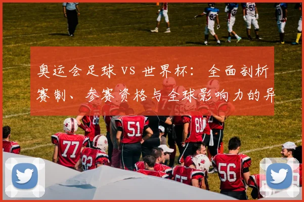 奥运会足球 vs 世界杯：全面剖析赛制、参赛资格与全球影响力的异同