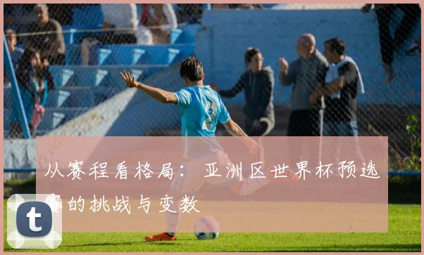 从赛程看格局：亚洲区世界杯预选赛的挑战与变数