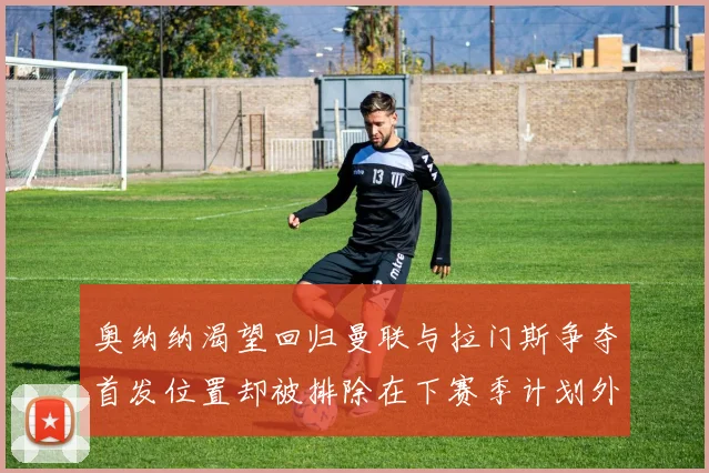 奥纳纳渴望回归曼联与拉门斯争夺首发位置却被排除在下赛季计划外