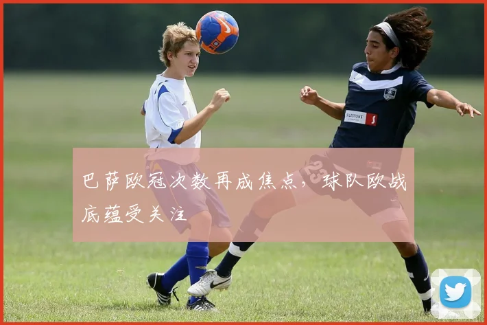 巴萨欧冠次数再成焦点，球队欧战底蕴受关注