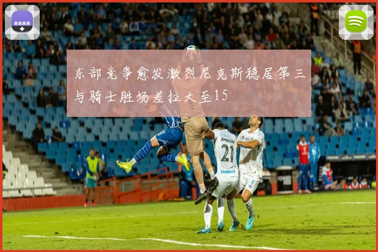 东部竞争愈发激烈尼克斯稳居第三与骑士胜场差拉大至15