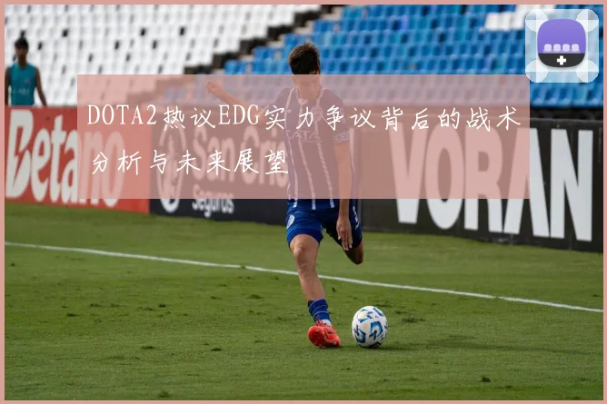 DOTA2热议EDG实力争议背后的战术分析与未来展望