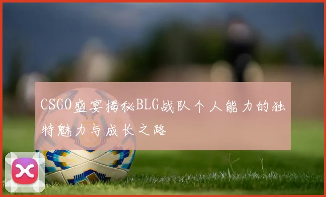 CSGO盛宴揭秘BLG战队个人能力的独特魅力与成长之路