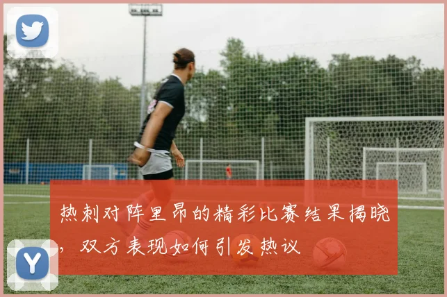 热刺对阵里昂的精彩比赛结果揭晓，双方表现如何引发热议