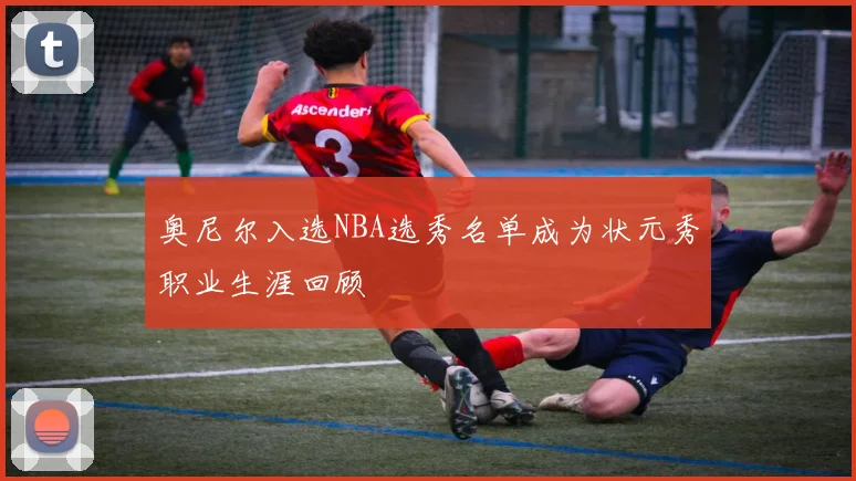 奥尼尔入选NBA选秀名单成为状元秀职业生涯回顾
