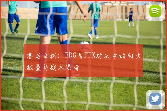 赛后分析：EDG与FPX对决中的耐力较量与战术思考