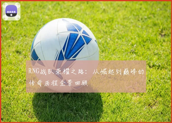 RNG战队荣耀之路：从崛起到巅峰的传奇历程全景回顾