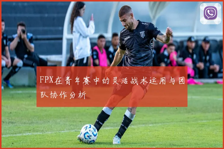 FPX在青年赛中的灵活战术运用与团队协作分析