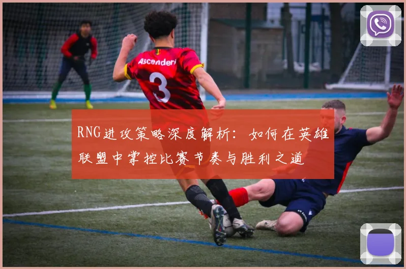 RNG进攻策略深度解析：如何在英雄联盟中掌控比赛节奏与胜利之道