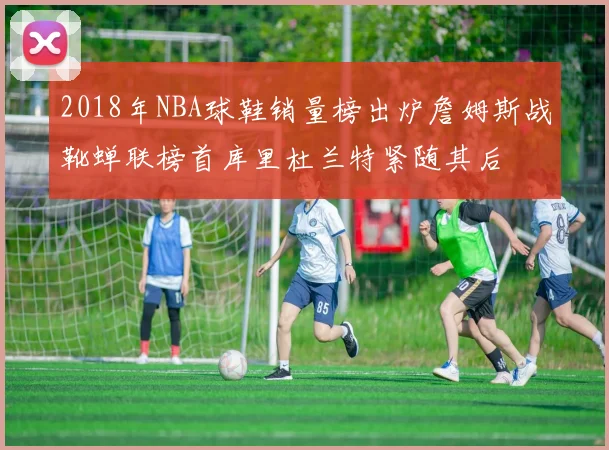 2018年NBA球鞋销量榜出炉詹姆斯战靴蝉联榜首库里杜兰特紧随其后